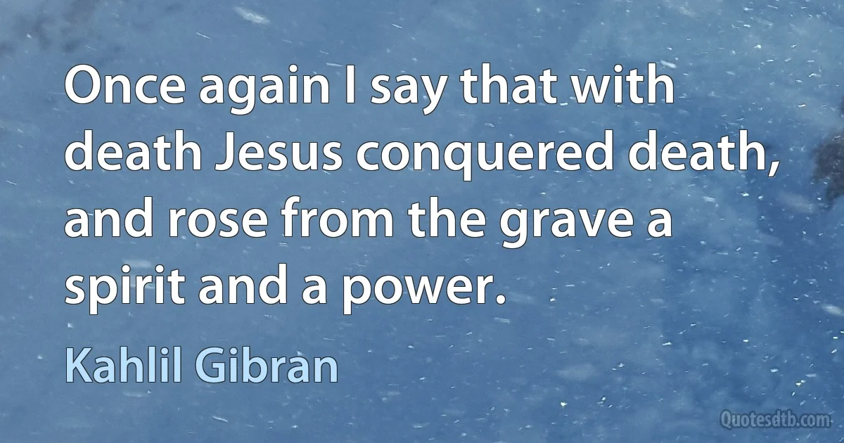 Once again I say that with death Jesus conquered death, and rose from the grave a spirit and a power. (Kahlil Gibran)