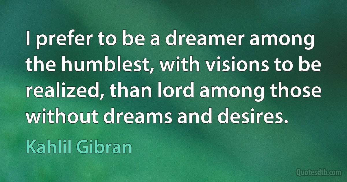 I prefer to be a dreamer among the humblest, with visions to be realized, than lord among those without dreams and desires. (Kahlil Gibran)