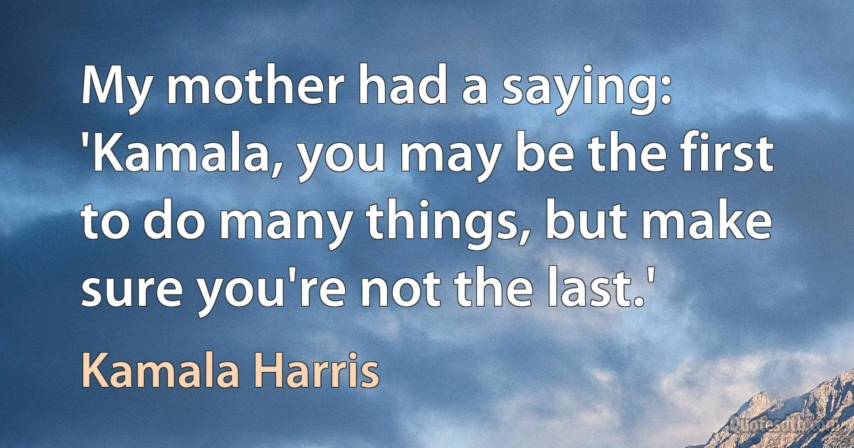 My mother had a saying: 'Kamala, you may be the first to do many things, but make sure you're not the last.' (Kamala Harris)