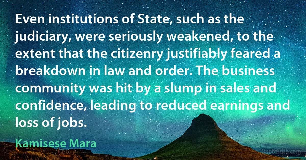 Even institutions of State, such as the judiciary, were seriously weakened, to the extent that the citizenry justifiably feared a breakdown in law and order. The business community was hit by a slump in sales and confidence, leading to reduced earnings and loss of jobs. (Kamisese Mara)