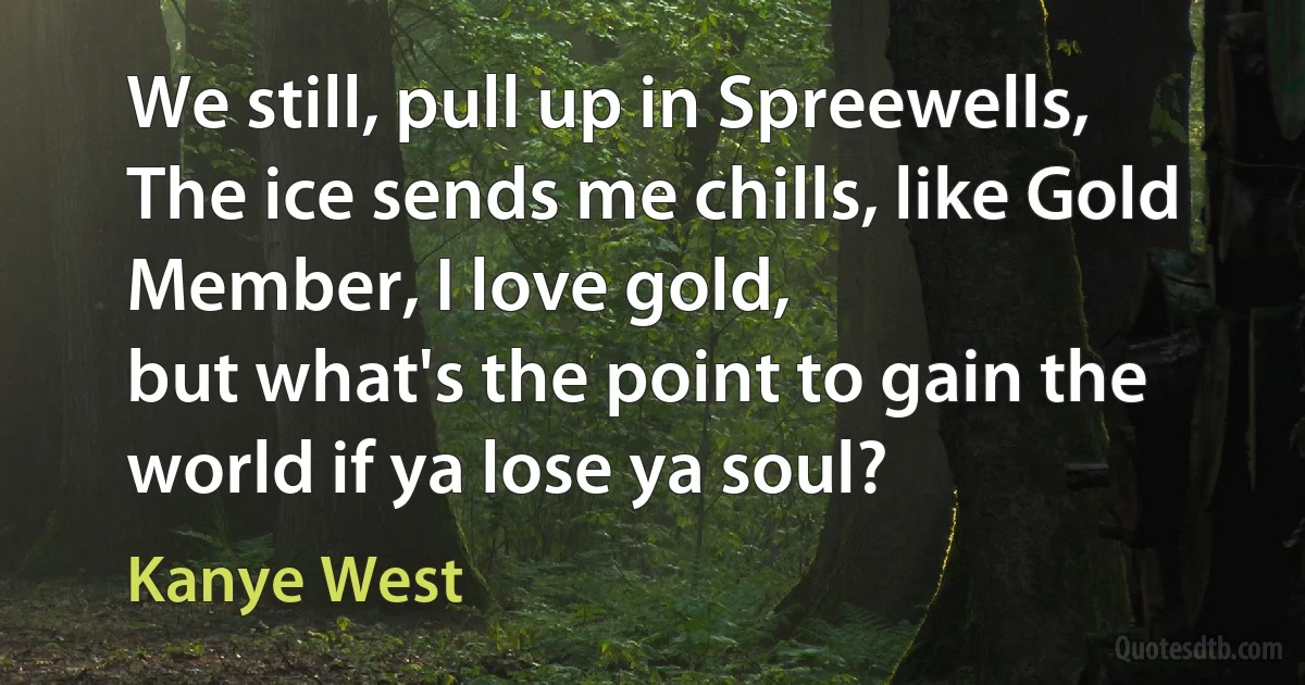 We still, pull up in Spreewells,
The ice sends me chills, like Gold Member, I love gold,
but what's the point to gain the world if ya lose ya soul? (Kanye West)