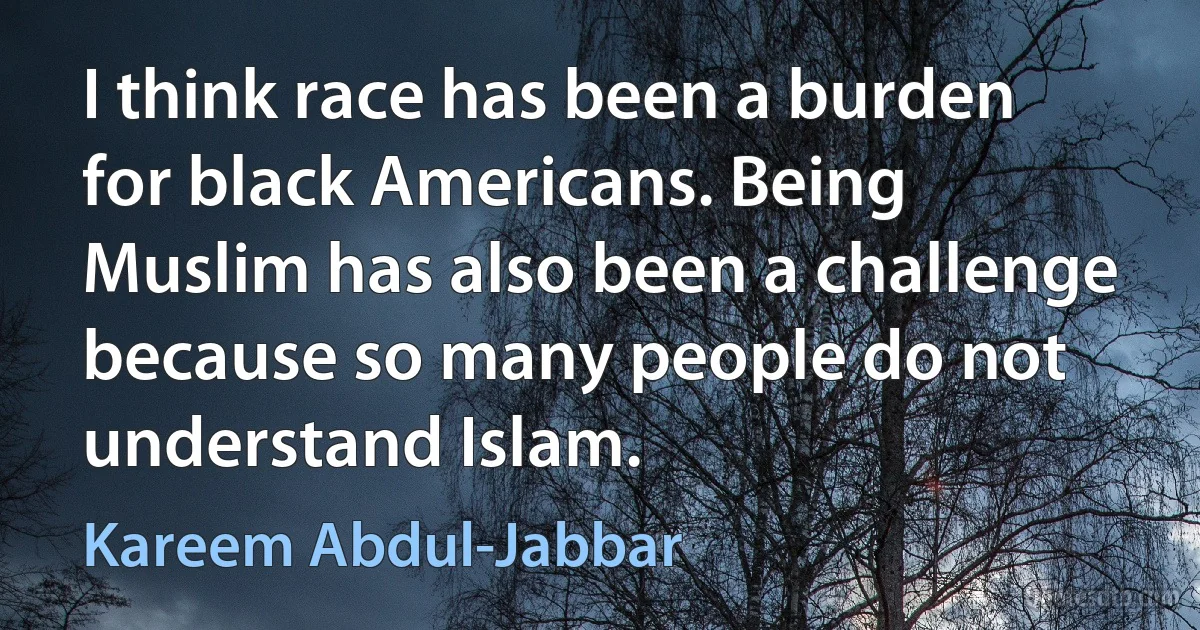 I think race has been a burden for black Americans. Being Muslim has also been a challenge because so many people do not understand Islam. (Kareem Abdul-Jabbar)