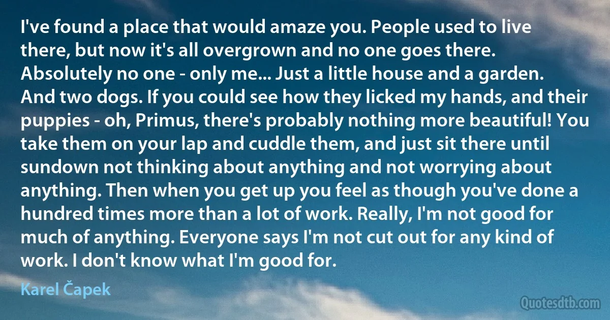 I've found a place that would amaze you. People used to live there, but now it's all overgrown and no one goes there. Absolutely no one - only me... Just a little house and a garden. And two dogs. If you could see how they licked my hands, and their puppies - oh, Primus, there's probably nothing more beautiful! You take them on your lap and cuddle them, and just sit there until sundown not thinking about anything and not worrying about anything. Then when you get up you feel as though you've done a hundred times more than a lot of work. Really, I'm not good for much of anything. Everyone says I'm not cut out for any kind of work. I don't know what I'm good for. (Karel Čapek)