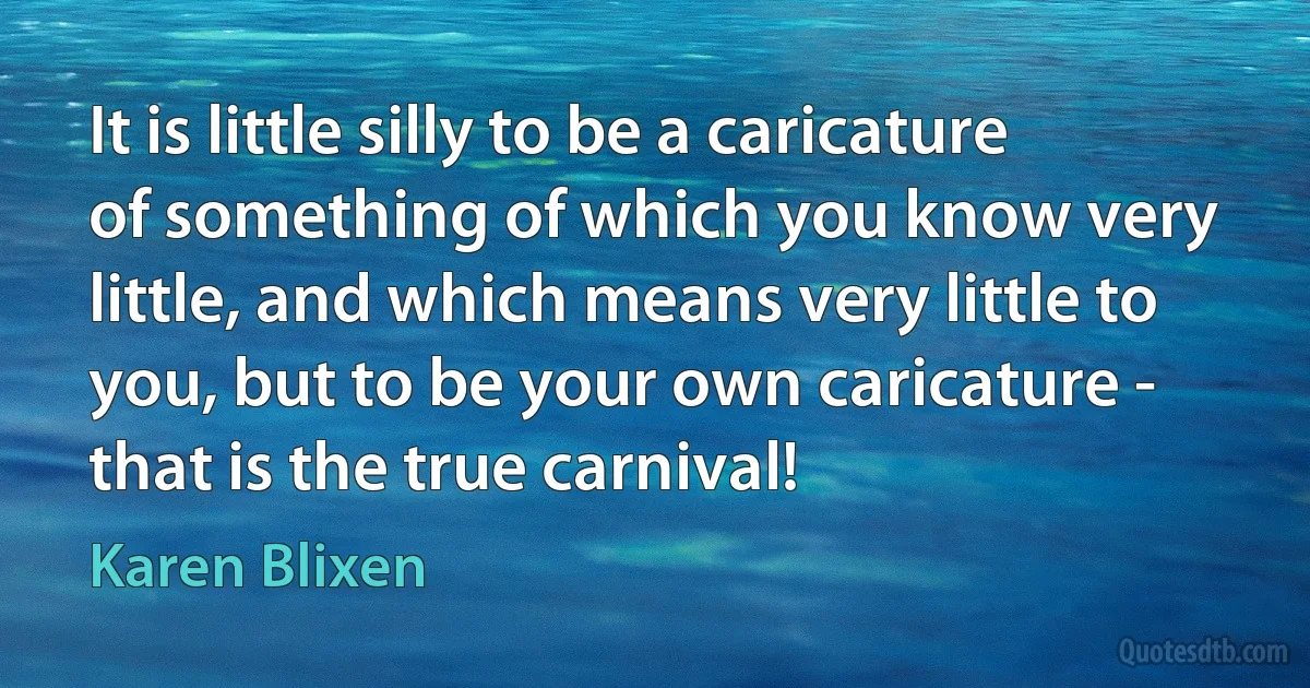 It is little silly to be a caricature of something of which you know very little, and which means very little to you, but to be your own caricature - that is the true carnival! (Karen Blixen)