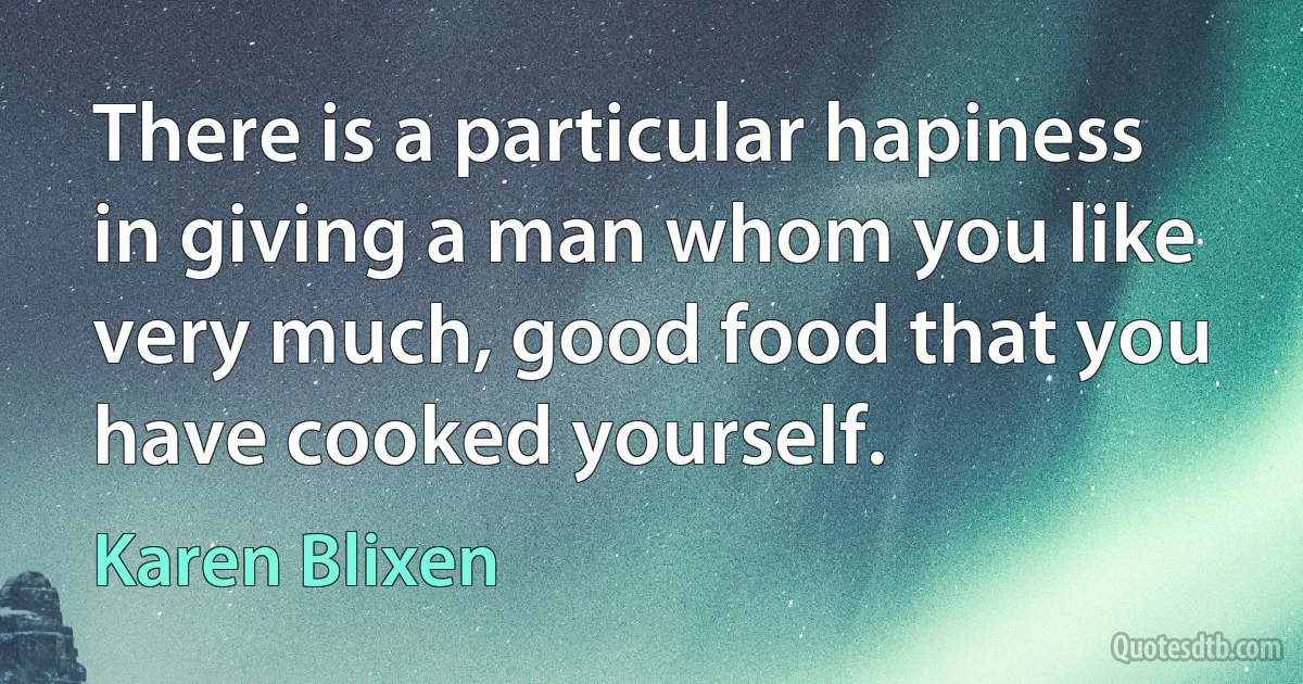 There is a particular hapiness in giving a man whom you like very much, good food that you have cooked yourself. (Karen Blixen)