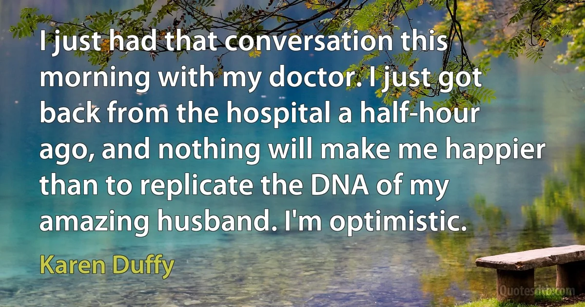 I just had that conversation this morning with my doctor. I just got back from the hospital a half-hour ago, and nothing will make me happier than to replicate the DNA of my amazing husband. I'm optimistic. (Karen Duffy)