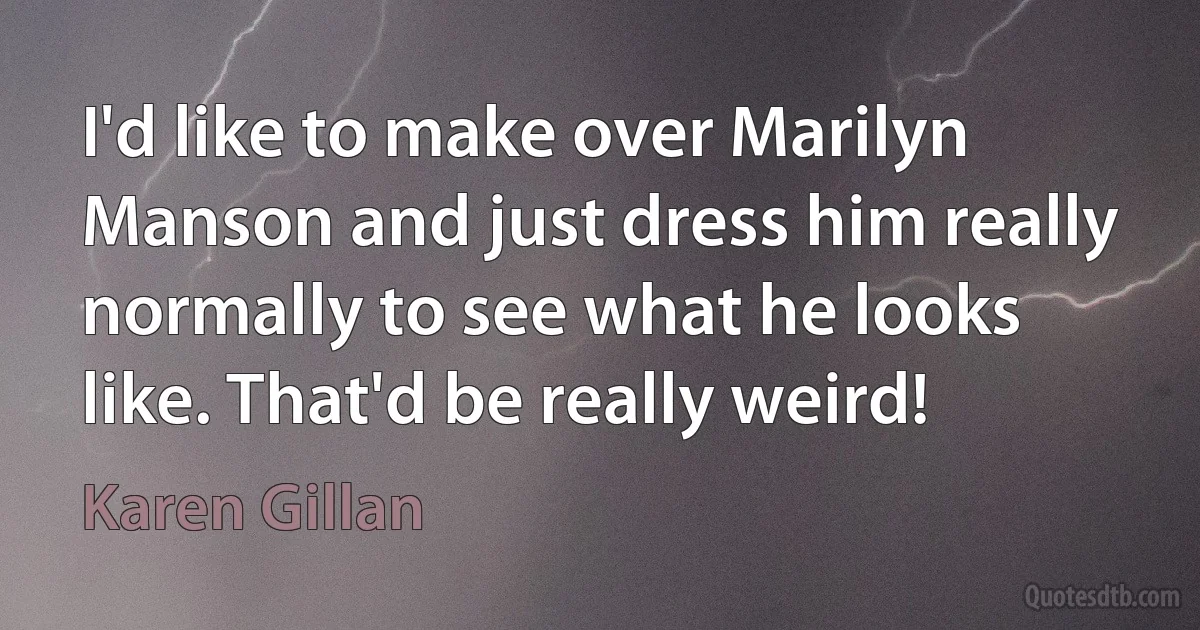 I'd like to make over Marilyn Manson and just dress him really normally to see what he looks like. That'd be really weird! (Karen Gillan)