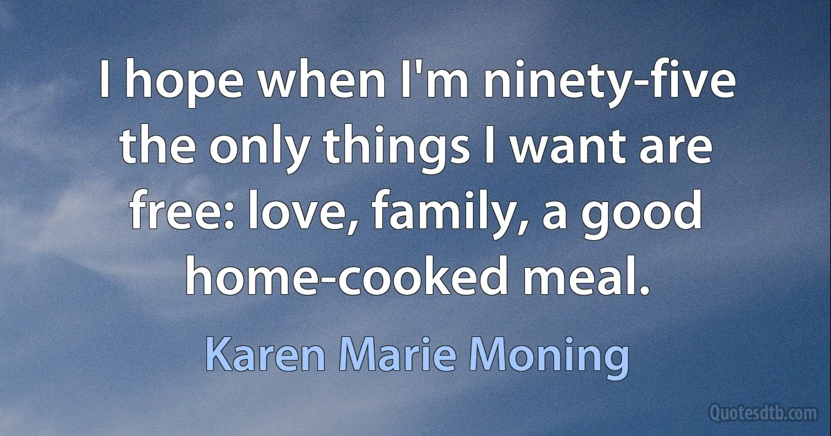 I hope when I'm ninety-five the only things I want are free: love, family, a good home-cooked meal. (Karen Marie Moning)