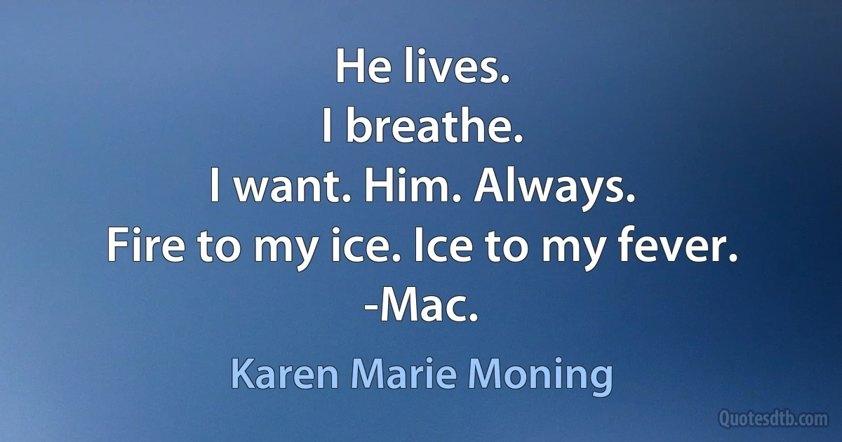 He lives.
I breathe.
I want. Him. Always.
Fire to my ice. Ice to my fever.
-Mac. (Karen Marie Moning)