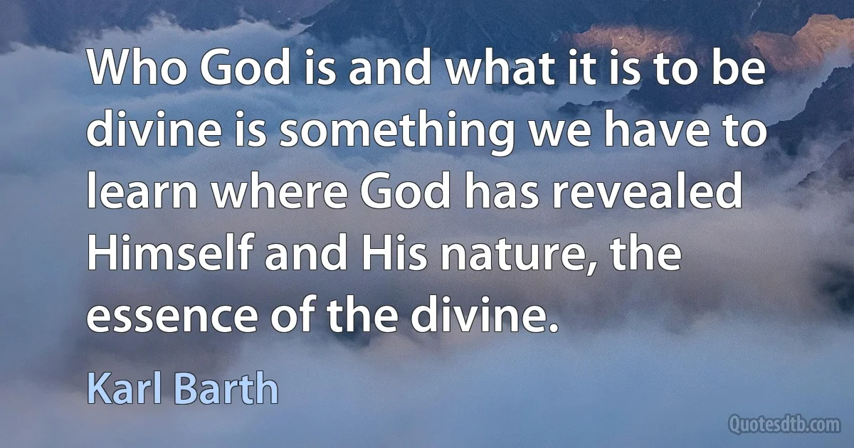 Who God is and what it is to be divine is something we have to learn where God has revealed Himself and His nature, the essence of the divine. (Karl Barth)