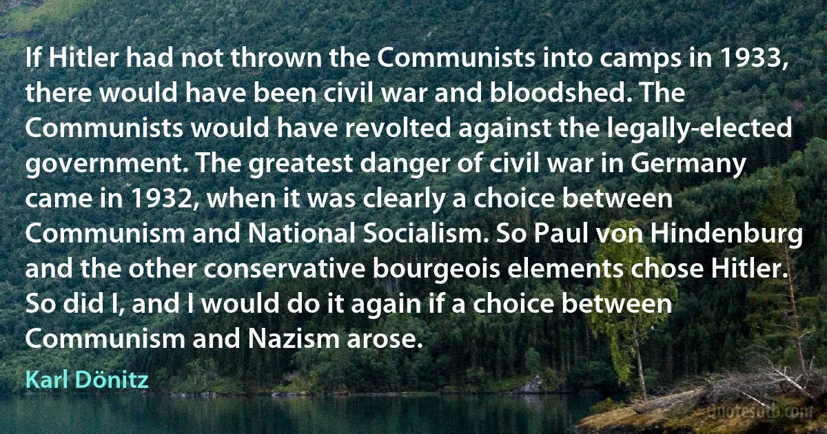 If Hitler had not thrown the Communists into camps in 1933, there would have been civil war and bloodshed. The Communists would have revolted against the legally-elected government. The greatest danger of civil war in Germany came in 1932, when it was clearly a choice between Communism and National Socialism. So Paul von Hindenburg and the other conservative bourgeois elements chose Hitler. So did I, and I would do it again if a choice between Communism and Nazism arose. (Karl Dönitz)