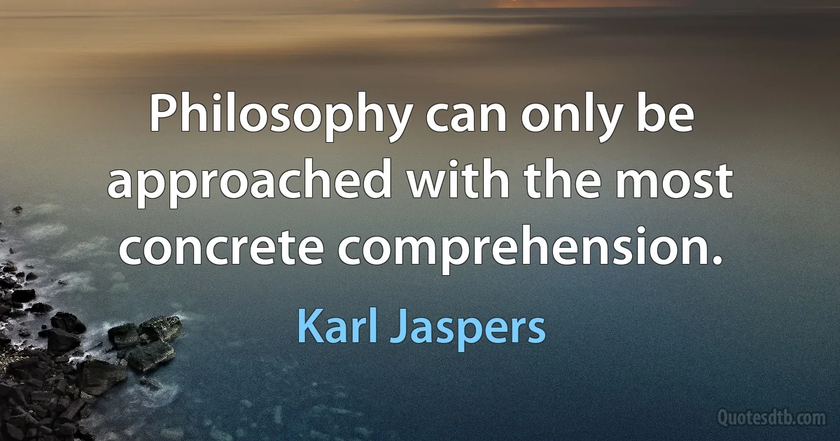 Philosophy can only be approached with the most concrete comprehension. (Karl Jaspers)