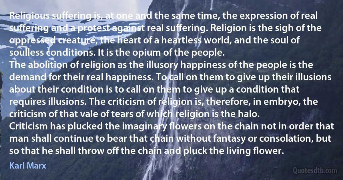 Religious suffering is, at one and the same time, the expression of real suffering and a protest against real suffering. Religion is the sigh of the oppressed creature, the heart of a heartless world, and the soul of soulless conditions. It is the opium of the people.
The abolition of religion as the illusory happiness of the people is the demand for their real happiness. To call on them to give up their illusions about their condition is to call on them to give up a condition that requires illusions. The criticism of religion is, therefore, in embryo, the criticism of that vale of tears of which religion is the halo.
Criticism has plucked the imaginary flowers on the chain not in order that man shall continue to bear that chain without fantasy or consolation, but so that he shall throw off the chain and pluck the living flower. (Karl Marx)