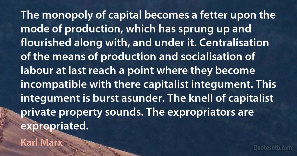 The monopoly of capital becomes a fetter upon the mode of production, which has sprung up and flourished along with, and under it. Centralisation of the means of production and socialisation of labour at last reach a point where they become incompatible with there capitalist integument. This integument is burst asunder. The knell of capitalist private property sounds. The expropriators are expropriated. (Karl Marx)