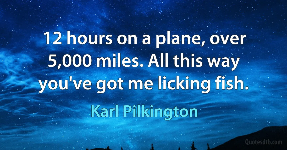 12 hours on a plane, over 5,000 miles. All this way you've got me licking fish. (Karl Pilkington)