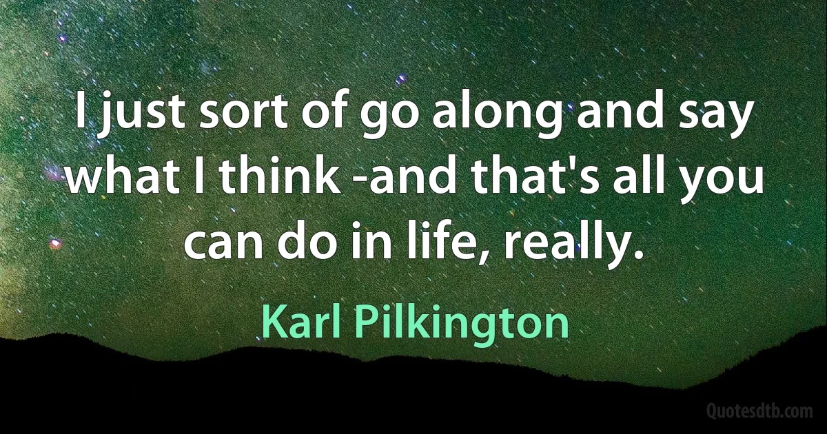 I just sort of go along and say what I think -and that's all you can do in life, really. (Karl Pilkington)