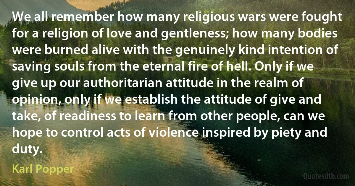 We all remember how many religious wars were fought for a religion of love and gentleness; how many bodies were burned alive with the genuinely kind intention of saving souls from the eternal fire of hell. Only if we give up our authoritarian attitude in the realm of opinion, only if we establish the attitude of give and take, of readiness to learn from other people, can we hope to control acts of violence inspired by piety and duty. (Karl Popper)