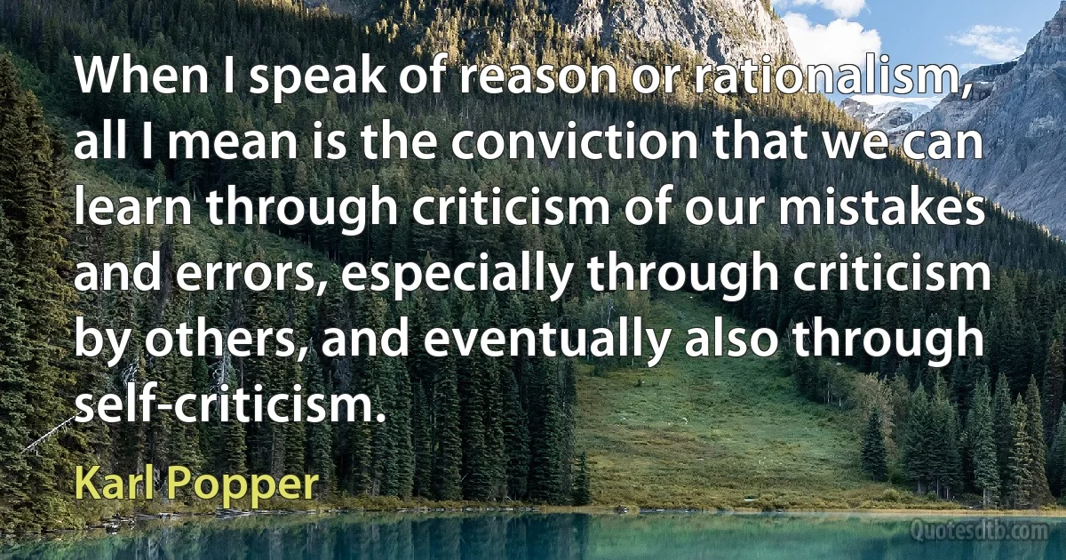 When I speak of reason or rationalism, all I mean is the conviction that we can learn through criticism of our mistakes and errors, especially through criticism by others, and eventually also through self-criticism. (Karl Popper)