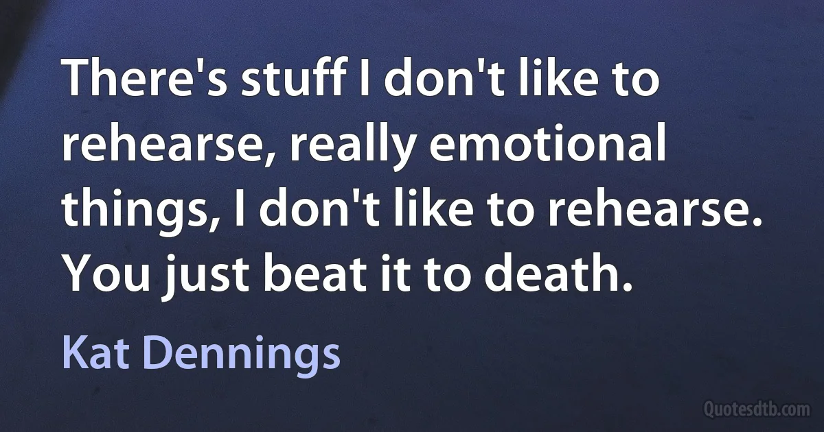 There's stuff I don't like to rehearse, really emotional things, I don't like to rehearse. You just beat it to death. (Kat Dennings)