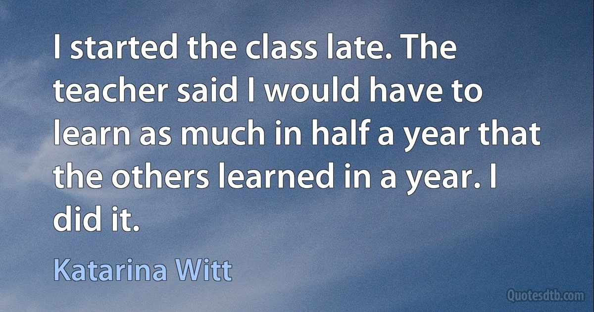 I started the class late. The teacher said I would have to learn as much in half a year that the others learned in a year. I did it. (Katarina Witt)