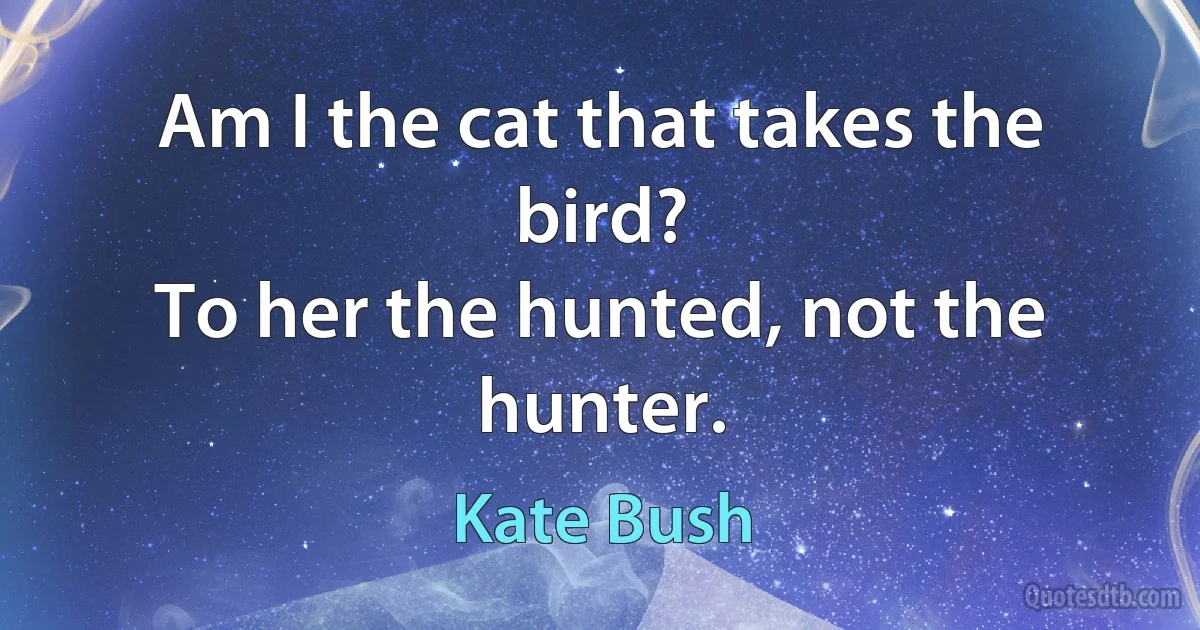 Am I the cat that takes the bird?
To her the hunted, not the hunter. (Kate Bush)