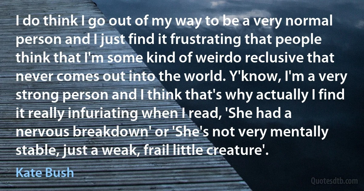 I do think I go out of my way to be a very normal person and I just find it frustrating that people think that I'm some kind of weirdo reclusive that never comes out into the world. Y'know, I'm a very strong person and I think that's why actually I find it really infuriating when I read, 'She had a nervous breakdown' or 'She's not very mentally stable, just a weak, frail little creature'. (Kate Bush)