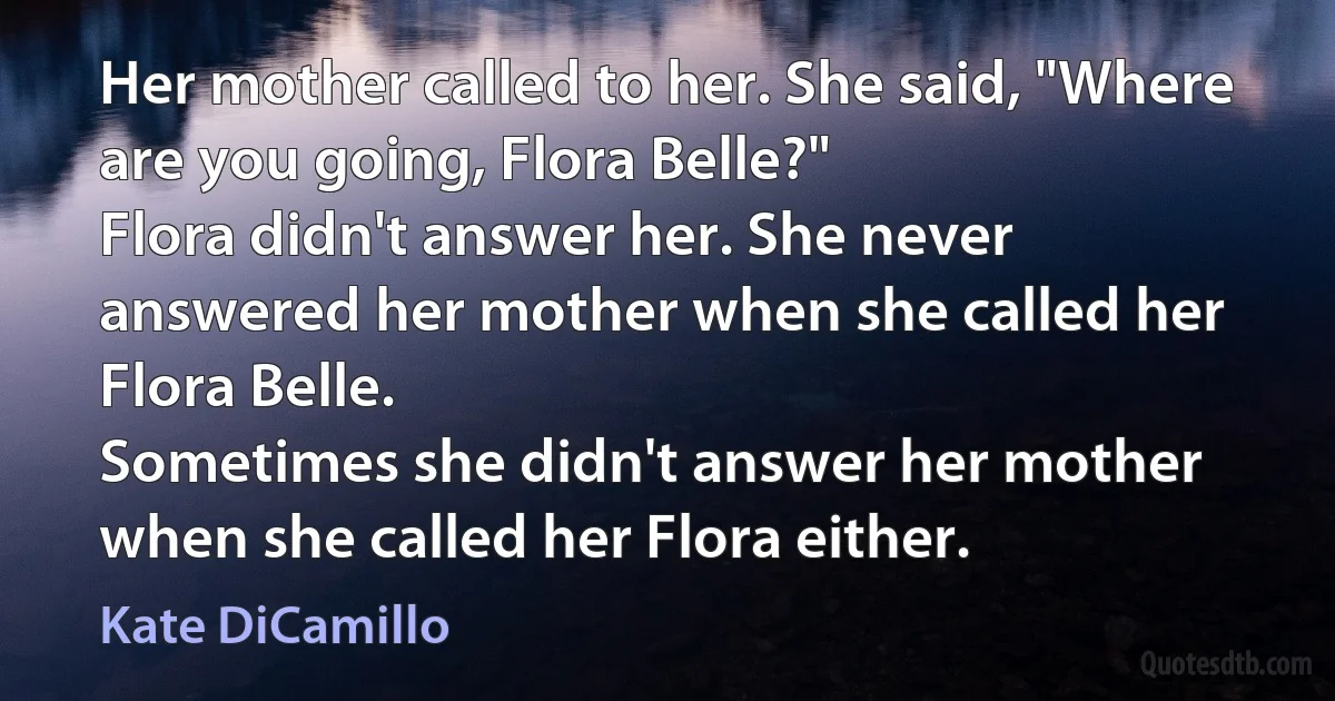 Her mother called to her. She said, "Where are you going, Flora Belle?"
Flora didn't answer her. She never answered her mother when she called her Flora Belle.
Sometimes she didn't answer her mother when she called her Flora either. (Kate DiCamillo)