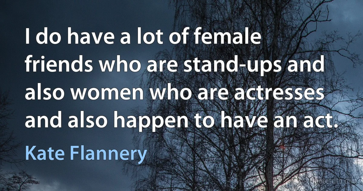 I do have a lot of female friends who are stand-ups and also women who are actresses and also happen to have an act. (Kate Flannery)