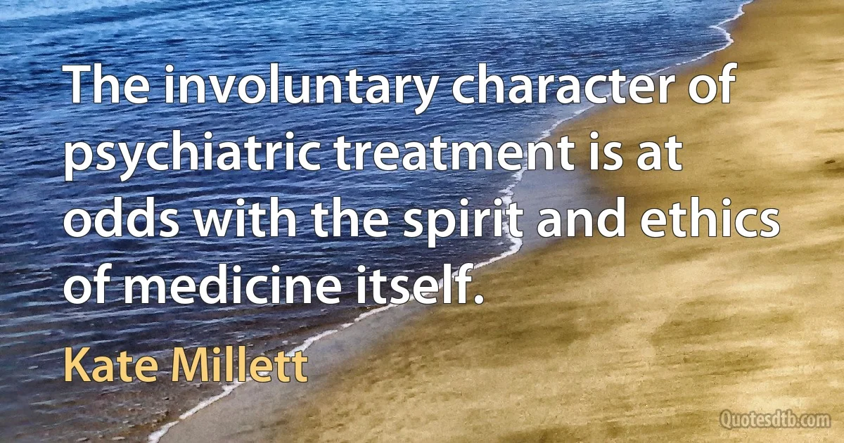 The involuntary character of psychiatric treatment is at odds with the spirit and ethics of medicine itself. (Kate Millett)