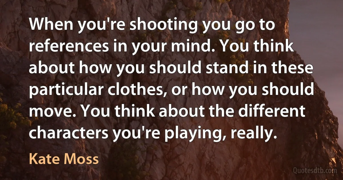 When you're shooting you go to references in your mind. You think about how you should stand in these particular clothes, or how you should move. You think about the different characters you're playing, really. (Kate Moss)