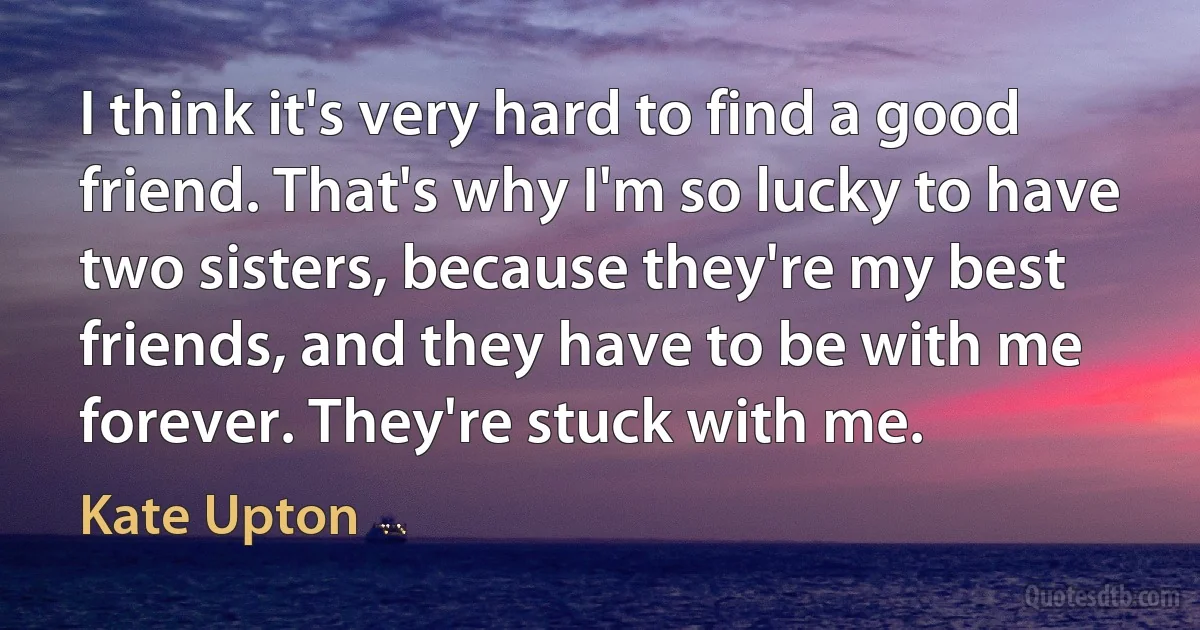 I think it's very hard to find a good friend. That's why I'm so lucky to have two sisters, because they're my best friends, and they have to be with me forever. They're stuck with me. (Kate Upton)