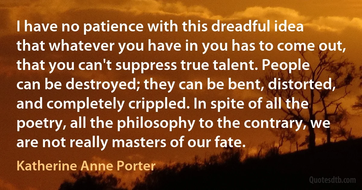 I have no patience with this dreadful idea that whatever you have in you has to come out, that you can't suppress true talent. People can be destroyed; they can be bent, distorted, and completely crippled. In spite of all the poetry, all the philosophy to the contrary, we are not really masters of our fate. (Katherine Anne Porter)