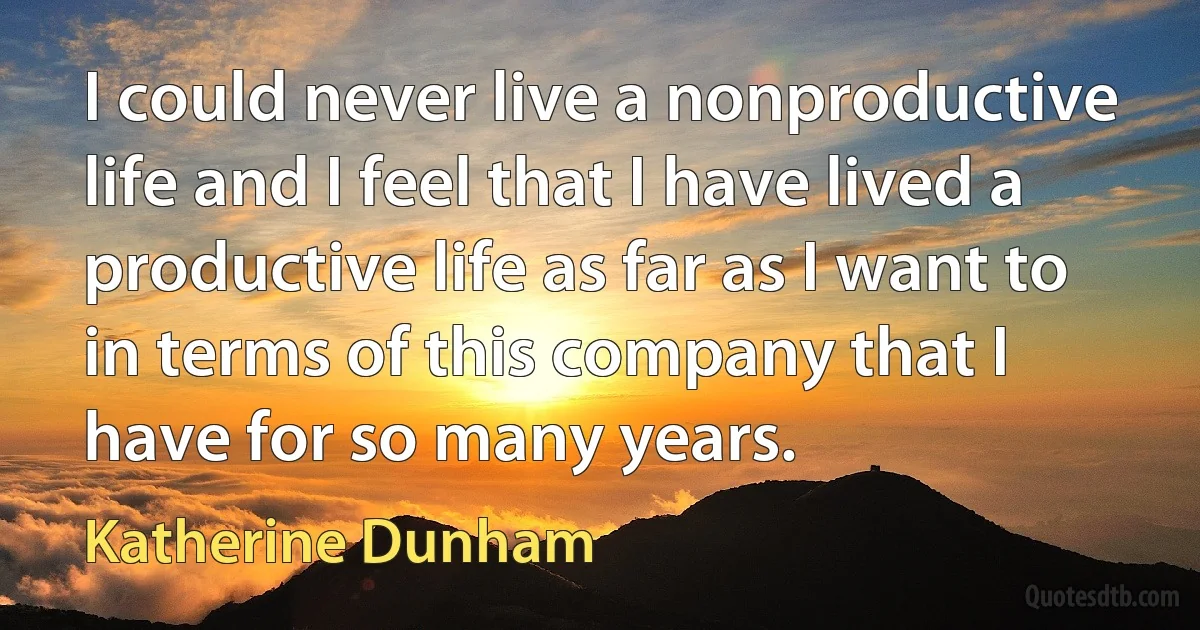 I could never live a nonproductive life and I feel that I have lived a productive life as far as I want to in terms of this company that I have for so many years. (Katherine Dunham)