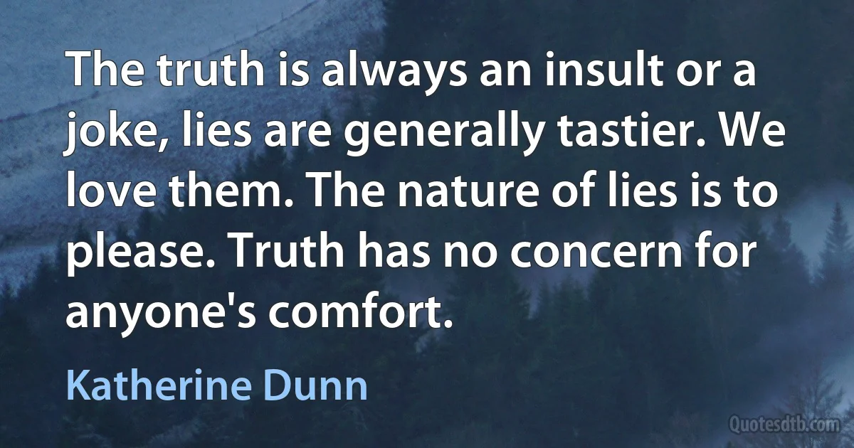 The truth is always an insult or a joke, lies are generally tastier. We love them. The nature of lies is to please. Truth has no concern for anyone's comfort. (Katherine Dunn)