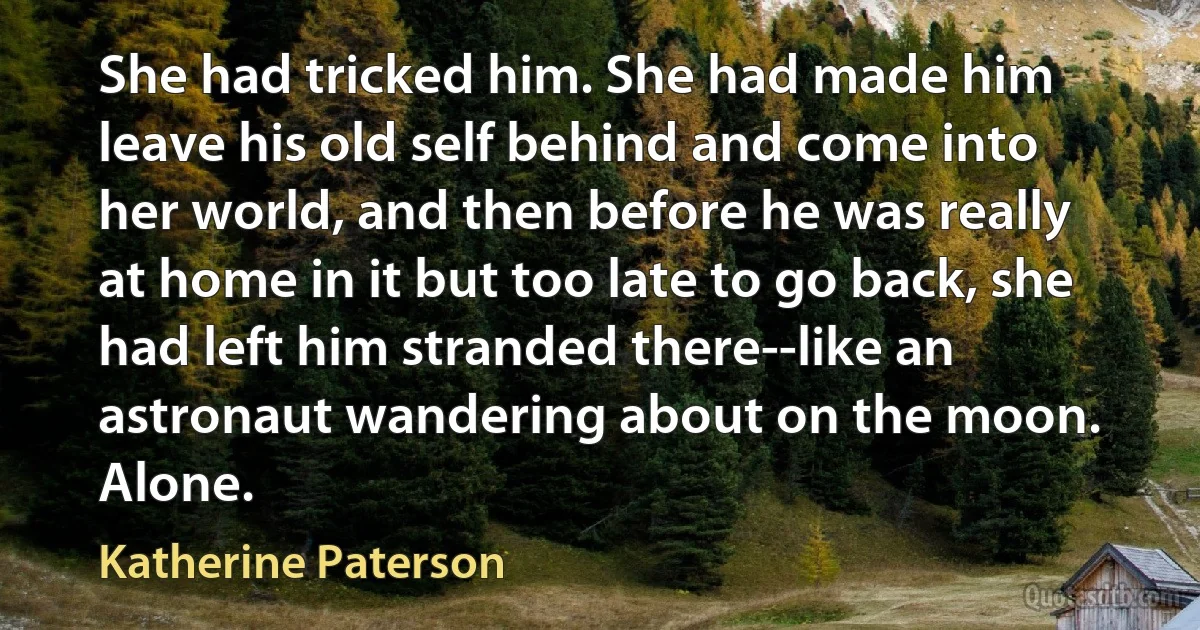 She had tricked him. She had made him leave his old self behind and come into her world, and then before he was really at home in it but too late to go back, she had left him stranded there--like an astronaut wandering about on the moon. Alone. (Katherine Paterson)