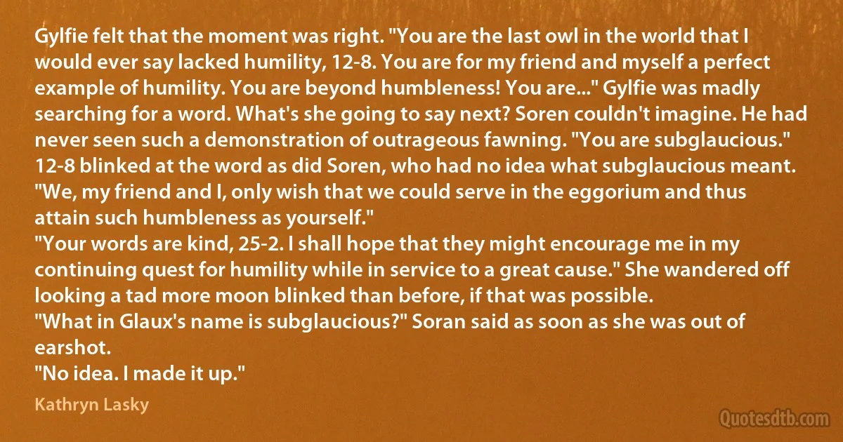 Gylfie felt that the moment was right. "You are the last owl in the world that I would ever say lacked humility, 12-8. You are for my friend and myself a perfect example of humility. You are beyond humbleness! You are..." Gylfie was madly searching for a word. What's she going to say next? Soren couldn't imagine. He had never seen such a demonstration of outrageous fawning. "You are subglaucious." 12-8 blinked at the word as did Soren, who had no idea what subglaucious meant. "We, my friend and I, only wish that we could serve in the eggorium and thus attain such humbleness as yourself."
"Your words are kind, 25-2. I shall hope that they might encourage me in my continuing quest for humility while in service to a great cause." She wandered off looking a tad more moon blinked than before, if that was possible.
"What in Glaux's name is subglaucious?" Soran said as soon as she was out of earshot.
"No idea. I made it up." (Kathryn Lasky)