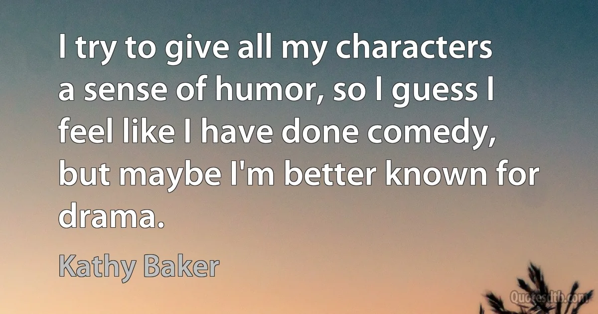 I try to give all my characters a sense of humor, so I guess I feel like I have done comedy, but maybe I'm better known for drama. (Kathy Baker)