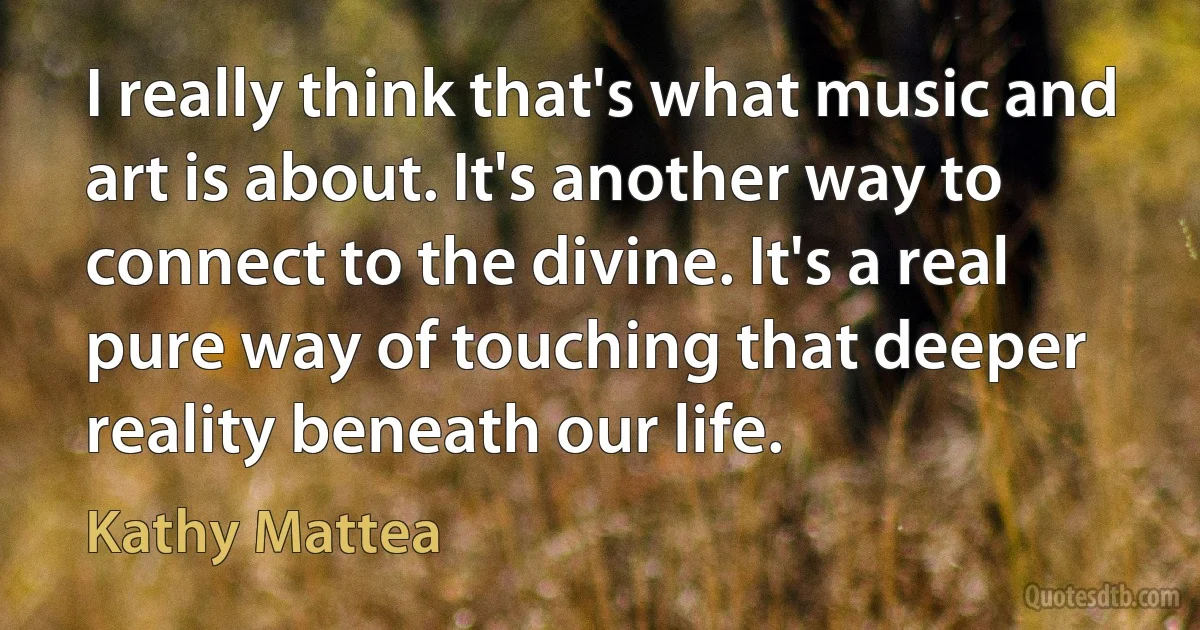 I really think that's what music and art is about. It's another way to connect to the divine. It's a real pure way of touching that deeper reality beneath our life. (Kathy Mattea)