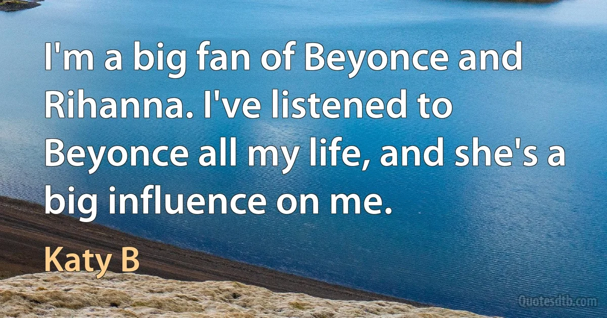 I'm a big fan of Beyonce and Rihanna. I've listened to Beyonce all my life, and she's a big influence on me. (Katy B)