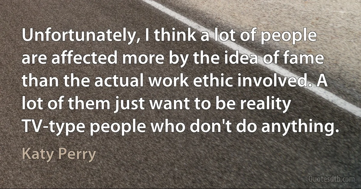 Unfortunately, I think a lot of people are affected more by the idea of fame than the actual work ethic involved. A lot of them just want to be reality TV-type people who don't do anything. (Katy Perry)