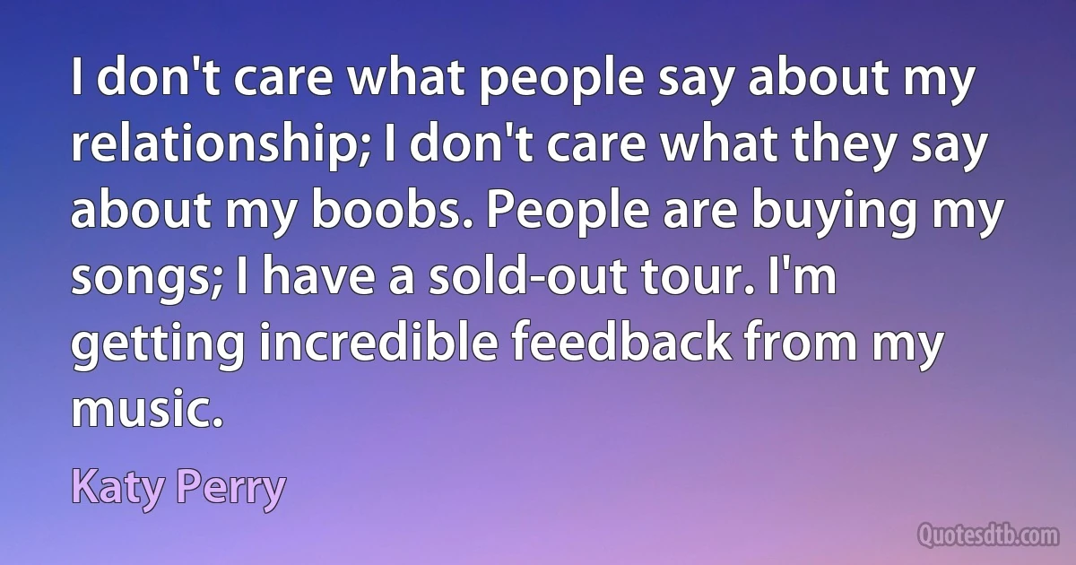 I don't care what people say about my relationship; I don't care what they say about my boobs. People are buying my songs; I have a sold-out tour. I'm getting incredible feedback from my music. (Katy Perry)