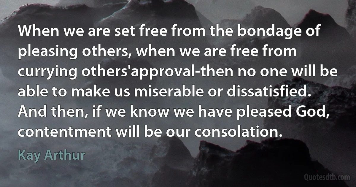 When we are set free from the bondage of pleasing others, when we are free from currying others'approval-then no one will be able to make us miserable or dissatisfied. And then, if we know we have pleased God, contentment will be our consolation. (Kay Arthur)