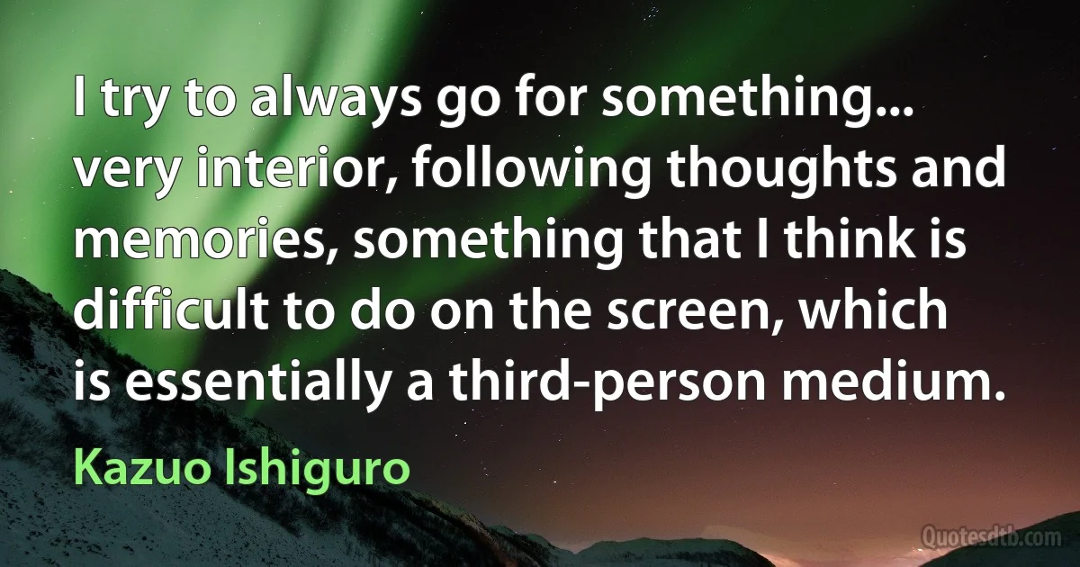 I try to always go for something... very interior, following thoughts and memories, something that I think is difficult to do on the screen, which is essentially a third-person medium. (Kazuo Ishiguro)