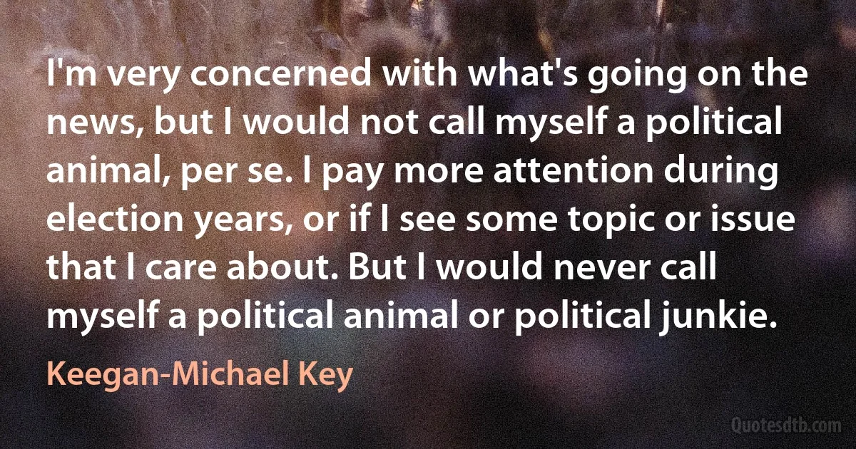 I'm very concerned with what's going on the news, but I would not call myself a political animal, per se. I pay more attention during election years, or if I see some topic or issue that I care about. But I would never call myself a political animal or political junkie. (Keegan-Michael Key)