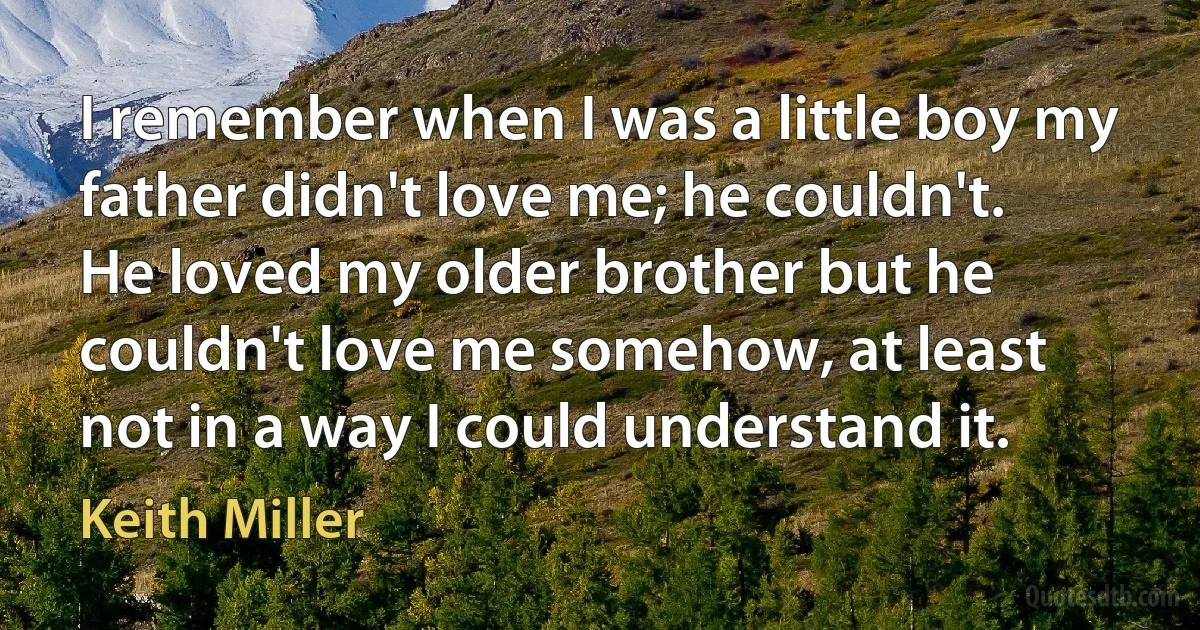 I remember when I was a little boy my father didn't love me; he couldn't. He loved my older brother but he couldn't love me somehow, at least not in a way I could understand it. (Keith Miller)