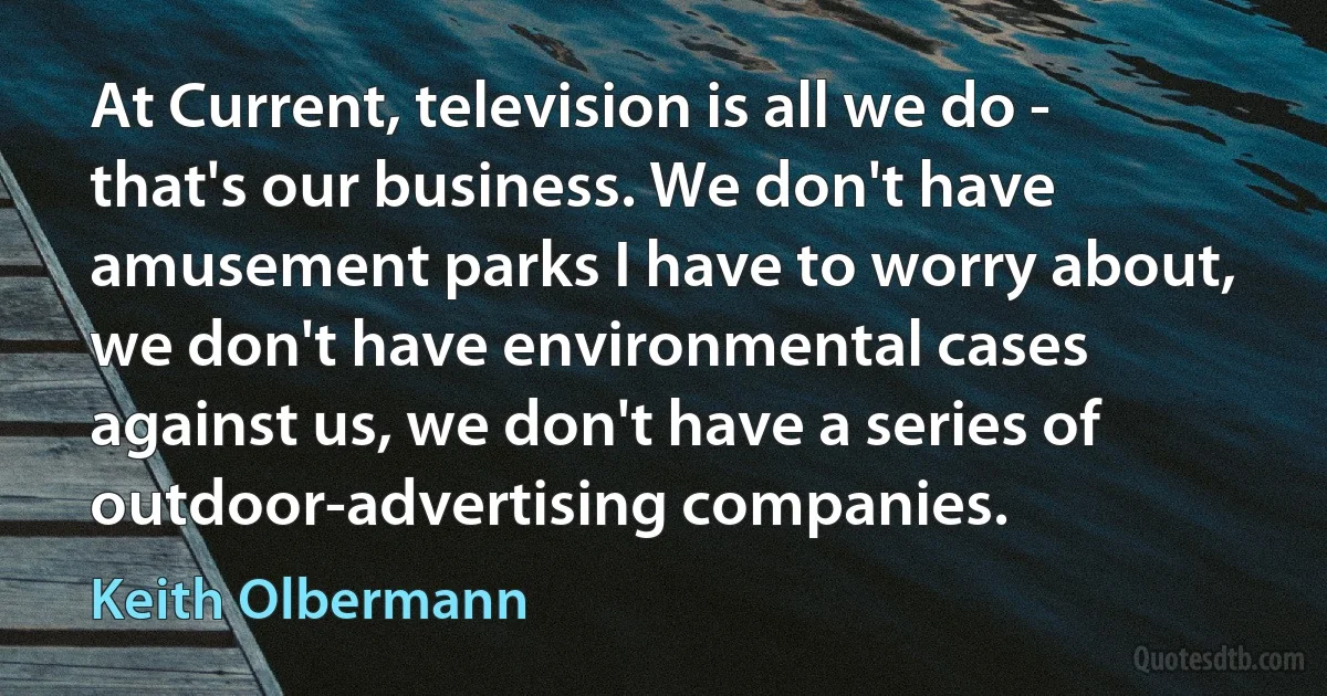 At Current, television is all we do - that's our business. We don't have amusement parks I have to worry about, we don't have environmental cases against us, we don't have a series of outdoor-advertising companies. (Keith Olbermann)