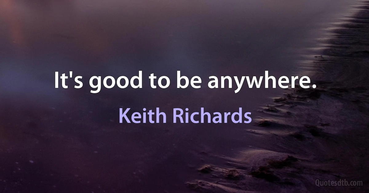 It's good to be anywhere. (Keith Richards)