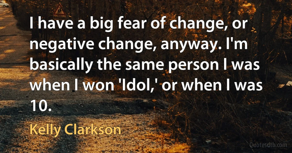 I have a big fear of change, or negative change, anyway. I'm basically the same person I was when I won 'Idol,' or when I was 10. (Kelly Clarkson)