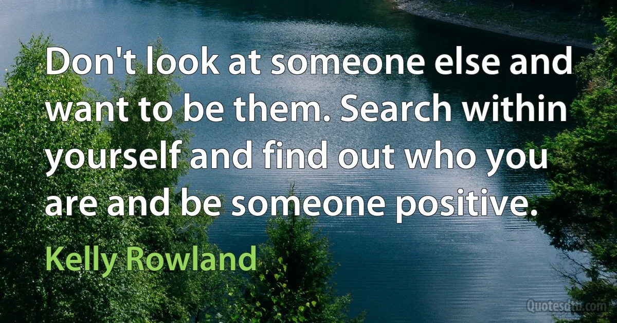 Don't look at someone else and want to be them. Search within yourself and find out who you are and be someone positive. (Kelly Rowland)