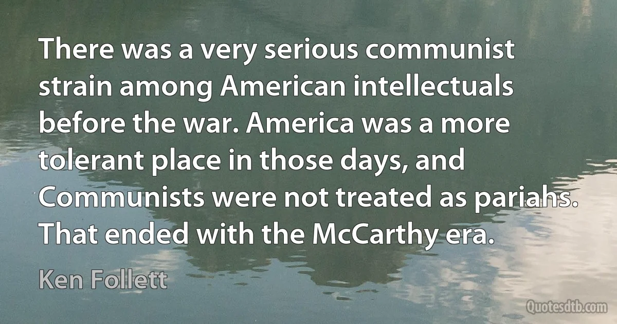 There was a very serious communist strain among American intellectuals before the war. America was a more tolerant place in those days, and Communists were not treated as pariahs. That ended with the McCarthy era. (Ken Follett)